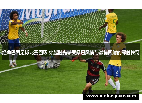 经典巴西足球比赛回顾 穿越时光感受桑巴风情与激情四射的绿茵传奇