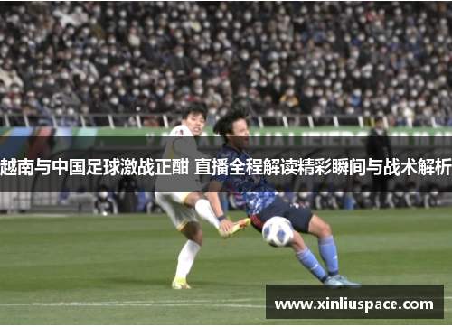 越南与中国足球激战正酣 直播全程解读精彩瞬间与战术解析