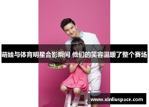 萌娃与体育明星合影瞬间 他们的笑容温暖了整个赛场