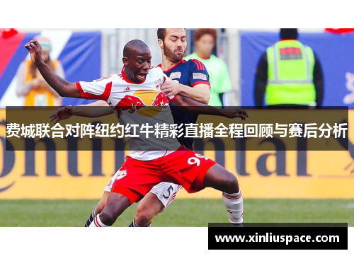 费城联合对阵纽约红牛精彩直播全程回顾与赛后分析